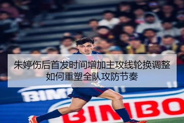 朱婷伤后首发时间增加主攻线轮换调整如何重塑全队攻防节奏