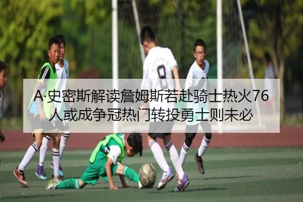 A·史密斯解读詹姆斯若赴骑士热火76人或成争冠热门转投勇士则未必