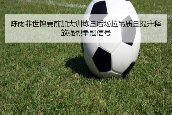 陈雨菲世锦赛前加大训练量后场拉吊质量提升释放强烈争冠信号
