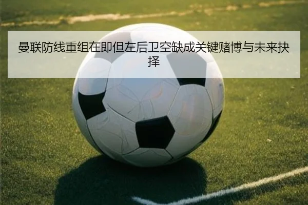 曼联防线重组在即但左后卫空缺成关键赌博与未来抉择